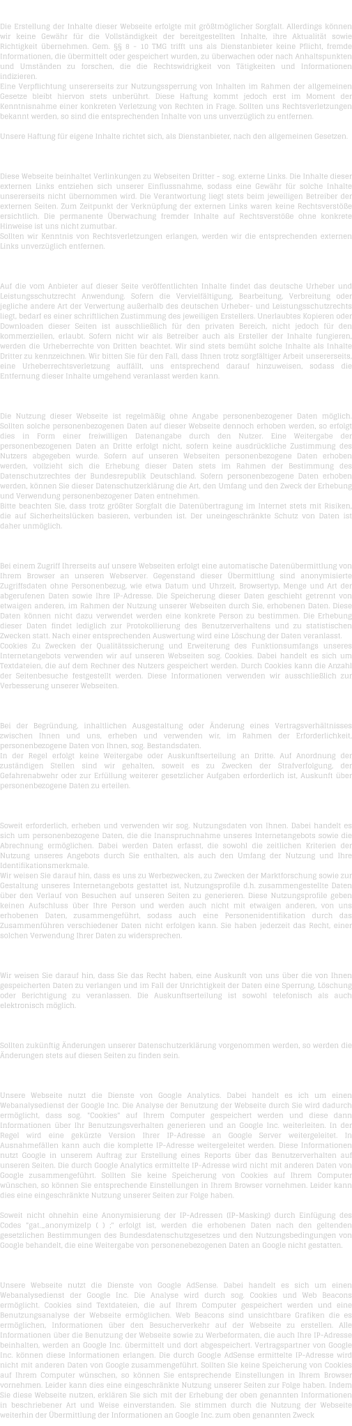 H A F T U N G   F � R   I N H A L T   Die Erstellung der Inhalte dieser Webseite erfolgte mit gr��tm�glicher Sorgfalt. Allerdings k�nnen wir keine Gew�hr f�r die Vollst�ndigkeit der bereitgestellten Inhalte, ihre Aktualit�t sowie Richtigkeit �bernehmen. Gem. �� 8 - 10 TMG trifft uns als Dienstanbieter keine Pflicht, fremde Informationen, die �bermittelt oder gespeichert wurden, zu �berwachen oder nach Anhaltspunkten und Umst�nden zu forschen, die die Rechtswidrigkeit von T�tigkeiten und Informationen indizieren. Eine Verpflichtung unsererseits zur Nutzungssperrung von Inhalten im Rahmen der allgemeinen Gesetze bleibt hiervon stets unber�hrt. Diese Haftung kommt jedoch erst im Moment der Kenntnisnahme einer konkreten Verletzung von Rechten in Frage. Sollten uns Rechtsverletzungen bekannt werden, so sind die entsprechenden Inhalte von uns unverz�glich zu entfernen.  Unsere Haftung f�r eigene Inhalte richtet sich, als Dienstanbieter, nach den allgemeinen Gesetzen.  H A F T U N G   F � R   L I N K S   Diese Webseite beinhaltet Verlinkungen zu Webseiten Dritter - sog. externe Links. Die Inhalte dieser externen Links entziehen sich unserer Einflussnahme, sodass eine Gew�hr f�r solche Inhalte unsererseits nicht �bernommen wird. Die Verantwortung liegt stets beim jeweiligen Betreiber der externen Seiten. Zum Zeitpunkt der Verkn�pfung der externen Links waren keine Rechtsverst��e ersichtlich. Die permanente �berwachung fremder Inhalte auf Rechtsverst��e ohne konkrete Hinweise ist uns nicht zumutbar. Sollten wir Kenntnis von Rechtsverletzungen erlangen, werden wir die entsprechenden externen Links unverz�glich entfernen.  U H R H E B E R R E C H T    /   L E I S T U N G S S C H U T Z R E C H T  Auf die vom Anbieter auf dieser Seite ver�ffentlichten Inhalte findet das deutsche Urheber und Leistungsschutzrecht Anwendung. Sofern die Vervielf�ltigung, Bearbeitung, Verbreitung oder jegliche andere Art der Verwertung au�erhalb des deutschen Urheber- und Leistungsschutzrechts liegt, bedarf es einer schriftlichen Zustimmung des jeweiligen Erstellers. Unerlaubtes Kopieren oder Downloaden dieser Seiten ist ausschlie�lich f�r den privaten Bereich, nicht jedoch f�r den kommerziellen, erlaubt. Sofern nicht wir als Betreiber auch als Ersteller der Inhalte fungieren, werden die Urheberrechte von Dritten beachtet. Wir sind stets bem�ht solche Inhalte als Inhalte Dritter zu kennzeichnen. Wir bitten Sie f�r den Fall, dass Ihnen trotz sorgf�ltiger Arbeit unsererseits, eine Urheberrechtsverletzung auff�llt, uns entsprechend darauf hinzuweisen, sodass die Entfernung dieser Inhalte umgehend veranlasst werden kann.  D A T E N S C H U T Z  Die Nutzung dieser Webseite ist regelm��ig ohne Angabe personenbezogener Daten m�glich. Sollten solche personenbezogenen Daten auf dieser Webseite dennoch erhoben werden, so erfolgt dies in Form einer freiwilligen Datenangabe durch den Nutzer. Eine Weitergabe der personenbezogenen Daten an Dritte erfolgt nicht, sofern keine ausdr�ckliche Zustimmung des Nutzers abgegeben wurde. Sofern auf unseren Webseiten personenbezogene Daten erhoben werden, vollzieht sich die Erhebung dieser Daten stets im Rahmen der Bestimmung des Datenschutzrechtes der Bundesrepublik Deutschland. Sofern personenbezogene Daten erhoben werden, k�nnen Sie dieser Datenschutzerkl�rung die Art, den Umfang und den Zweck der Erhebung und Verwendung personenbezogener Daten entnehmen. Bitte beachten Sie, dass trotz gr��ter Sorgfalt die Daten�bertragung im Internet stets mit Risiken, die auf Sicherheitsl�cken basieren, verbunden ist. Der uneingeschr�nkte Schutz von Daten ist daher unm�glich.  D A T E N � B E R M I T T L U N G  Bei einem Zugriff Ihrerseits auf unsere Webseiten erfolgt eine automatische Daten�bermittlung von Ihrem Browser an unseren Webserver. Gegenstand dieser �bermittlung sind anonymisierte Zugriffsdaten ohne Personenbezug, wie etwa Datum und Uhrzeit, Browsertyp, Menge und Art der abgerufenen Daten sowie Ihre IP-Adresse. Die Speicherung dieser Daten geschieht getrennt von etwaigen anderen, im Rahmen der Nutzung unserer Webseiten durch Sie, erhobenen Daten. Diese Daten k�nnen nicht dazu verwendet werden eine konkrete Person zu bestimmen. Die Erhebung dieser Daten findet lediglich zur Protokollierung des Benutzerverhaltens und zu statistischen Zwecken statt. Nach einer entsprechenden Auswertung wird eine L�schung der Daten veranlasst. Cookies Zu Zwecken der Qualit�tssicherung und Erweiterung des Funktionsumfangs unseres Internetangebots verwenden wir auf unseren Webseiten sog. Cookies. Dabei handelt es sich um Textdateien, die auf dem Rechner des Nutzers gespeichert werden. Durch Cookies kann die Anzahl der Seitenbesuche festgestellt werden. Diese Informationen verwenden wir ausschlie�lich zur Verbesserung unserer Webseiten.  B E S T A N D S D A T E N  Bei der Begr�ndung, inhaltlichen Ausgestaltung oder �nderung eines Vertragsverh�ltnisses zwischen Ihnen und uns, erheben und verwenden wir, im Rahmen der Erforderlichkeit, personenbezogene Daten von Ihnen, sog. Bestandsdaten. In der Regel erfolgt keine Weitergabe oder Auskunftserteilung an Dritte. Auf Anordnung der zust�ndigen Stellen sind wir gehalten, soweit es zu Zwecken der Strafverfolgung, der Gefahrenabwehr oder zur Erf�llung weiterer gesetzlicher Aufgaben erforderlich ist, Auskunft �ber personenbezogene Daten zu erteilen.  N U T Z U N G S D A T E N  Soweit erforderlich, erheben und verwenden wir sog. Nutzungsdaten von Ihnen. Dabei handelt es sich um personenbezogene Daten, die die Inanspruchnahme unseres Internetangebots sowie die Abrechnung erm�glichen. Dabei werden Daten erfasst, die sowohl die zeitlichen Kriterien der Nutzung unseres Angebots durch Sie enthalten, als auch den Umfang der Nutzung und Ihre Identifikationsmerkmale. Wir weisen Sie darauf hin, dass es uns zu Werbezwecken, zu Zwecken der Marktforschung sowie zur Gestaltung unseres Internetangebots gestattet ist, Nutzungsprofile d.h. zusammengestellte Daten �ber den Verlauf von Besuchen auf unseren Seiten zu generieren. Diese Nutzungsprofile geben keinen Aufschluss �ber Ihre Person und werden auch nicht mit etwaigen anderen, von uns erhobenen Daten, zusammengef�hrt, sodass auch eine Personenidentifikation durch das Zusammenf�hren verschiedener Daten nicht erfolgen kann. Sie haben jederzeit das Recht, einer solchen Verwendung Ihrer Daten zu widersprechen.  A U S K U N F T S R E C H T  Wir weisen Sie darauf hin, dass Sie das Recht haben, eine Auskunft von uns �ber die von Ihnen gespeicherten Daten zu verlangen und im Fall der Unrichtigkeit der Daten eine Sperrung, L�schung oder Berichtigung zu veranlassen. Die Auskunftserteilung ist sowohl telefonisch als auch elektronisch m�glich.  � N D E R U N G E N   D E R   D A T E N S C H U T Z E R K L � R U N G  Sollten zuk�nftig �nderungen unserer Datenschutzerkl�rung vorgenommen werden, so werden die �nderungen stets auf diesen Seiten zu finden sein.  D A T E N S C H U T Z E R K L � R U N G   -   G O O G L E   A N A L Y T I C S  Unsere Webseite nutzt die Dienste von Google Analytics. Dabei handelt es ich um einen Webanalysedienst der Google Inc. Die Analyse der Benutzung der Webseite durch Sie wird dadurch erm�glicht, dass sog. "Cookies" auf Ihrem Computer gespeichert werden und diese dann Informationen �ber Ihr Benutzungsverhalten generieren und an Google Inc. weiterleiten. In der Regel wird eine gek�rzte Version Ihrer IP-Adresse an Google Server weitergeleitet. In Ausnahmef�llen kann auch die komplette IP-Adresse weitergeleitet werden. Diese Informationen nutzt Google in unserem Auftrag zur Erstellung eines Reports �ber das Benutzerverhalten auf unseren Seiten. Die durch Google Analytics ermittelte IP-Adresse wird nicht mit anderen Daten von Google zusammengef�hrt. Sollten Sie keine Speicherung von Cookies auf Ihrem Computer w�nschen, so k�nnen Sie entsprechende Einstellungen in Ihrem Browser vornehmen. Leider kann dies eine eingeschr�nkte Nutzung unserer Seiten zur Folge haben.  Soweit nicht ohnehin eine Anonymisierung der IP-Adressen (IP-Masking) durch Einf�gung des Codes "gat._anonymizeIp ( ) ;" erfolgt ist, werden die erhobenen Daten nach den geltenden gesetzlichen Bestimmungen des Bundesdatenschutzgesetzes und den Nutzungsbedingungen von Google behandelt, die eine Weitergabe von personenebezogenen Daten an Google nicht gestatten.  D A T E N S C H U T Z E R K L � R U N G   -   G O O G L E   A D S E N S E  Unsere Webseite nutzt die Dienste von Google AdSense. Dabei handelt es sich um einen Webanalysedienst der Google Inc. Die Analyse wird durch sog. Cookies und Web Beacons erm�glicht. Cookies sind Textdateien, die auf Ihrem Computer gespeichert werden und eine Benutzungsanalyse der Webseite erm�glichen. Web Beacons sind unsichtbare Grafiken die es erm�glichen, Informationen �ber den Besucherverkehr auf der Webseite zu erstellen. Alle Informationen �ber die Benutzung der Webseite sowie zu Werbeformaten, die auch Ihre IP-Adresse beinhalten, werden an Google Inc. �bermittelt und dort abgespeichert. Vertragspartner von Google Inc. k�nnen diese Informationen erlangen. Die durch Google AdSense ermittelte IP-Adresse wird nicht mit anderen Daten von Google zusammengef�hrt. Sollten Sie keine Speicherung von Cookies auf Ihrem Computer w�nschen, so k�nnen Sie entsprechende Einstellungen in Ihrem Browser vornehmen. Leider kann dies eine eingeschr�nkte Nutzung unserer Seiten zur Folge haben. Indem Sie diese Webseite nutzen, erkl�ren Sie sich mit der Erhebung der oben genannten Informationen in beschriebener Art und Weise einverstanden. Sie stimmen durch die Nutzung der Webseite weiterhin der �bermittlung der Informationen an Google Inc. zum oben genannten Zweck