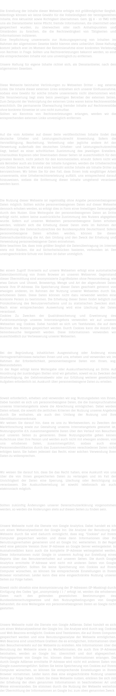 H A F T U N G   F � R   I N H A L T   Die Erstellung der Inhalte dieser Webseite erfolgte mit gr��tm�glicher Sorgfalt. Allerdings k�nnen wir keine Gew�hr f�r die Vollst�ndigkeit der bereitgestellten Inhalte, ihre Aktualit�t sowie Richtigkeit �bernehmen. Gem. �� 8 - 10 TMG trifft uns als Dienstanbieter keine Pflicht, fremde Informationen, die �bermittelt oder gespeichert wurden, zu �berwachen oder nach Anhaltspunkten und Umst�nden zu forschen, die die Rechtswidrigkeit von T�tigkeiten und Informationen indizieren. Eine Verpflichtung unsererseits zur Nutzungssperrung von Inhalten im Rahmen der allgemeinen Gesetze bleibt hiervon stets unber�hrt. Diese Haftung kommt jedoch erst im Moment der Kenntnisnahme einer konkreten Verletzung von Rechten in Frage. Sollten uns Rechtsverletzungen bekannt werden, so sind die entsprechenden Inhalte von uns unverz�glich zu entfernen.  Unsere Haftung f�r eigene Inhalte richtet sich, als Dienstanbieter, nach den allgemeinen Gesetzen.  H A F T U N G   F � R   L I N K S   Diese Webseite beinhaltet Verlinkungen zu Webseiten Dritter - sog. externe Links. Die Inhalte dieser externen Links entziehen sich unserer Einflussnahme, sodass eine Gew�hr f�r solche Inhalte unsererseits nicht �bernommen wird. Die Verantwortung liegt stets beim jeweiligen Betreiber der externen Seiten. Zum Zeitpunkt der Verkn�pfung der externen Links waren keine Rechtsverst��e ersichtlich. Die permanente �berwachung fremder Inhalte auf Rechtsverst��e ohne konkrete Hinweise ist uns nicht zumutbar. Sollten wir Kenntnis von Rechtsverletzungen erlangen, werden wir die entsprechenden externen Links unverz�glich entfernen.  U H R H E B E R R E C H T    /   L E I S T U N G S S C H U T Z R E C H T  Auf die vom Anbieter auf dieser Seite ver�ffentlichten Inhalte findet das deutsche Urheber und Leistungsschutzrecht Anwendung. Sofern die Vervielf�ltigung, Bearbeitung, Verbreitung oder jegliche andere Art der Verwertung au�erhalb des deutschen Urheber- und Leistungsschutzrechts liegt, bedarf es einer schriftlichen Zustimmung des jeweiligen Erstellers. Unerlaubtes Kopieren oder Downloaden dieser Seiten ist ausschlie�lich f�r den privaten Bereich, nicht jedoch f�r den kommerziellen, erlaubt. Sofern nicht wir als Betreiber auch als Ersteller der Inhalte fungieren, werden die Urheberrechte von Dritten beachtet. Wir sind stets bem�ht solche Inhalte als Inhalte Dritter zu kennzeichnen. Wir bitten Sie f�r den Fall, dass Ihnen trotz sorgf�ltiger Arbeit unsererseits, eine Urheberrechtsverletzung auff�llt, uns entsprechend darauf hinzuweisen, sodass die Entfernung dieser Inhalte umgehend veranlasst werden kann.  D A T E N S C H U T Z  Die Nutzung dieser Webseite ist regelm��ig ohne Angabe personenbezogener Daten m�glich. Sollten solche personenbezogenen Daten auf dieser Webseite dennoch erhoben werden, so erfolgt dies in Form einer freiwilligen Datenangabe durch den Nutzer. Eine Weitergabe der personenbezogenen Daten an Dritte erfolgt nicht, sofern keine ausdr�ckliche Zustimmung des Nutzers abgegeben wurde. Sofern auf unseren Webseiten personenbezogene Daten erhoben werden, vollzieht sich die Erhebung dieser Daten stets im Rahmen der Bestimmung des Datenschutzrechtes der Bundesrepublik Deutschland. Sofern personenbezogene Daten erhoben werden, k�nnen Sie dieser Datenschutzerkl�rung die Art, den Umfang und den Zweck der Erhebung und Verwendung personenbezogener Daten entnehmen. Bitte beachten Sie, dass trotz gr��ter Sorgfalt die Daten�bertragung im Internet stets mit Risiken, die auf Sicherheitsl�cken basieren, verbunden ist. Der uneingeschr�nkte Schutz von Daten ist daher unm�glich.  D A T E N � B E R M I T T L U N G  Bei einem Zugriff Ihrerseits auf unsere Webseiten erfolgt eine automatische Daten�bermittlung von Ihrem Browser an unseren Webserver. Gegenstand dieser �bermittlung sind anonymisierte Zugriffsdaten ohne Personenbezug, wie etwa Datum und Uhrzeit, Browsertyp, Menge und Art der abgerufenen Daten sowie Ihre IP-Adresse. Die Speicherung dieser Daten geschieht getrennt von etwaigen anderen, im Rahmen der Nutzung unserer Webseiten durch Sie, erhobenen Daten. Diese Daten k�nnen nicht dazu verwendet werden eine konkrete Person zu bestimmen. Die Erhebung dieser Daten findet lediglich zur Protokollierung des Benutzerverhaltens und zu statistischen Zwecken statt. Nach einer entsprechenden Auswertung wird eine L�schung der Daten veranlasst. Cookies Zu Zwecken der Qualit�tssicherung und Erweiterung des Funktionsumfangs unseres Internetangebots verwenden wir auf unseren Webseiten sog. Cookies. Dabei handelt es sich um Textdateien, die auf dem Rechner des Nutzers gespeichert werden. Durch Cookies kann die Anzahl der Seitenbesuche festgestellt werden. Diese Informationen verwenden wir ausschlie�lich zur Verbesserung unserer Webseiten.  B E S T A N D S D A T E N  Bei der Begr�ndung, inhaltlichen Ausgestaltung oder �nderung eines Vertragsverh�ltnisses zwischen Ihnen und uns, erheben und verwenden wir, im Rahmen der Erforderlichkeit, personenbezogene Daten von Ihnen, sog. Bestandsdaten. In der Regel erfolgt keine Weitergabe oder Auskunftserteilung an Dritte. Auf Anordnung der zust�ndigen Stellen sind wir gehalten, soweit es zu Zwecken der Strafverfolgung, der Gefahrenabwehr oder zur Erf�llung weiterer gesetzlicher Aufgaben erforderlich ist, Auskunft �ber personenbezogene Daten zu erteilen.  N U T Z U N G S D A T E N  Soweit erforderlich, erheben und verwenden wir sog. Nutzungsdaten von Ihnen. Dabei handelt es sich um personenbezogene Daten, die die Inanspruchnahme unseres Internetangebots sowie die Abrechnung erm�glichen. Dabei werden Daten erfasst, die sowohl die zeitlichen Kriterien der Nutzung unseres Angebots durch Sie enthalten, als auch den Umfang der Nutzung und Ihre Identifikationsmerkmale. Wir weisen Sie darauf hin, dass es uns zu Werbezwecken, zu Zwecken der Marktforschung sowie zur Gestaltung unseres Internetangebots gestattet ist, Nutzungsprofile d.h. zusammengestellte Daten �ber den Verlauf von Besuchen auf unseren Seiten zu generieren. Diese Nutzungsprofile geben keinen Aufschluss �ber Ihre Person und werden auch nicht mit etwaigen anderen, von uns erhobenen Daten, zusammengef�hrt, sodass auch eine Personenidentifikation durch das Zusammenf�hren verschiedener Daten nicht erfolgen kann. Sie haben jederzeit das Recht, einer solchen Verwendung Ihrer Daten zu widersprechen.  A U S K U N F T S R E C H T  Wir weisen Sie darauf hin, dass Sie das Recht haben, eine Auskunft von uns �ber die von Ihnen gespeicherten Daten zu verlangen und im Fall der Unrichtigkeit der Daten eine Sperrung, L�schung oder Berichtigung zu veranlassen. Die Auskunftserteilung ist sowohl telefonisch als auch elektronisch m�glich.  � N D E R U N G E N   D E R   D A T E N S C H U T Z E R K L � R U N G  Sollten zuk�nftig �nderungen unserer Datenschutzerkl�rung vorgenommen werden, so werden die �nderungen stets auf diesen Seiten zu finden sein.  D A T E N S C H U T Z E R K L � R U N G   -   G O O G L E   A N A L Y T I C S  Unsere Webseite nutzt die Dienste von Google Analytics. Dabei handelt es ich um einen Webanalysedienst der Google Inc. Die Analyse der Benutzung der Webseite durch Sie wird dadurch erm�glicht, dass sog. "Cookies" auf Ihrem Computer gespeichert werden und diese dann Informationen �ber Ihr Benutzungsverhalten generieren und an Google Inc. weiterleiten. In der Regel wird eine gek�rzte Version Ihrer IP-Adresse an Google Server weitergeleitet. In Ausnahmef�llen kann auch die komplette IP-Adresse weitergeleitet werden. Diese Informationen nutzt Google in unserem Auftrag zur Erstellung eines Reports �ber das Benutzerverhalten auf unseren Seiten. Die durch Google Analytics ermittelte IP-Adresse wird nicht mit anderen Daten von Google zusammengef�hrt. Sollten Sie keine Speicherung von Cookies auf Ihrem Computer w�nschen, so k�nnen Sie entsprechende Einstellungen in Ihrem Browser vornehmen. Leider kann dies eine eingeschr�nkte Nutzung unserer Seiten zur Folge haben.  Soweit nicht ohnehin eine Anonymisierung der IP-Adressen (IP-Masking) durch Einf�gung des Codes "gat._anonymizeIp ( ) ;" erfolgt ist, werden die erhobenen Daten nach den geltenden gesetzlichen Bestimmungen des Bundesdatenschutzgesetzes und den Nutzungsbedingungen von Google behandelt, die eine Weitergabe von personenebezogenen Daten an Google nicht gestatten.  D A T E N S C H U T Z E R K L � R U N G   -   G O O G L E   A D S E N S E  Unsere Webseite nutzt die Dienste von Google AdSense. Dabei handelt es sich um einen Webanalysedienst der Google Inc. Die Analyse wird durch sog. Cookies und Web Beacons erm�glicht. Cookies sind Textdateien, die auf Ihrem Computer gespeichert werden und eine Benutzungsanalyse der Webseite erm�glichen. Web Beacons sind unsichtbare Grafiken die es erm�glichen, Informationen �ber den Besucherverkehr auf der Webseite zu erstellen. Alle Informationen �ber die Benutzung der Webseite sowie zu Werbeformaten, die auch Ihre IP-Adresse beinhalten, werden an Google Inc. �bermittelt und dort abgespeichert. Vertragspartner von Google Inc. k�nnen diese Informationen erlangen. Die durch Google AdSense ermittelte IP-Adresse wird nicht mit anderen Daten von Google zusammengef�hrt. Sollten Sie keine Speicherung von Cookies auf Ihrem Computer w�nschen, so k�nnen Sie entsprechende Einstellungen in Ihrem Browser vornehmen. Leider kann dies eine eingeschr�nkte Nutzung unserer Seiten zur Folge haben. Indem Sie diese Webseite nutzen, erkl�ren Sie sich mit der Erhebung der oben genannten Informationen in beschriebener Art und Weise einverstanden. Sie stimmen durch die Nutzung der Webseite weiterhin der �bermittlung der Informationen an Google Inc. zum oben genannten Zweck